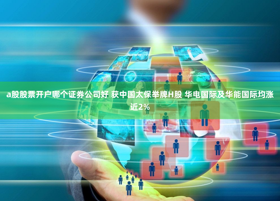 a股股票开户哪个证券公司好 获中国太保举牌H股 华电国际及华能国际均涨近2%