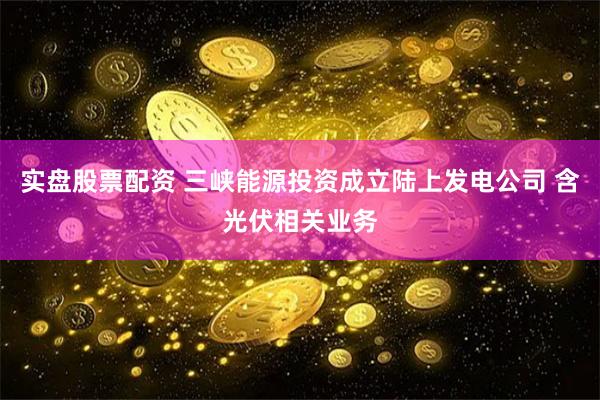 实盘股票配资 三峡能源投资成立陆上发电公司 含光伏相关业务