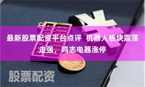 最新股票配资平台点评  机器人板块震荡走强，鸣志电器涨停