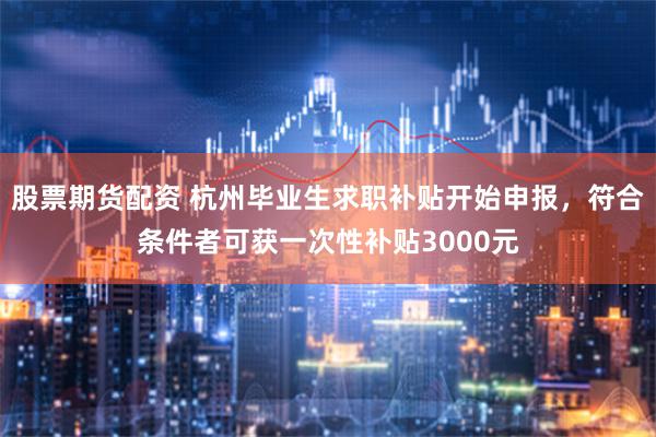 股票期货配资 杭州毕业生求职补贴开始申报，符合条件者可获一次性补贴3000元