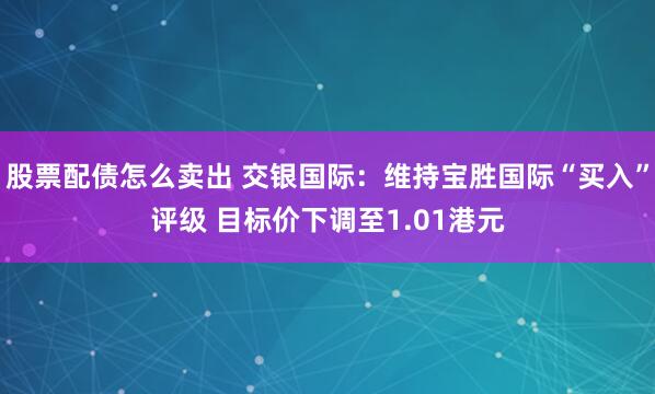 股票配债怎么卖出 交银国际：维持宝胜国际“买入”评级 目标价下调至1.01港元