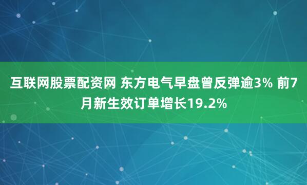 互联网股票配资网 东方电气早盘曾反弹逾3% 前7月新生效订单增长19.2%