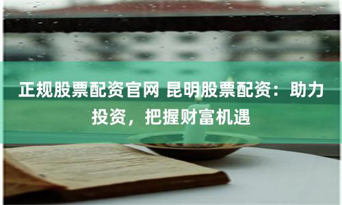 正规股票配资官网 昆明股票配资：助力投资，把握财富机遇