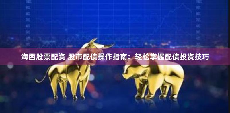 海西股票配资 股市配债操作指南：轻松掌握配债投资技巧