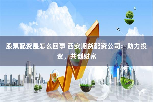 股票配资是怎么回事 西安期货配资公司：助力投资，共创财富