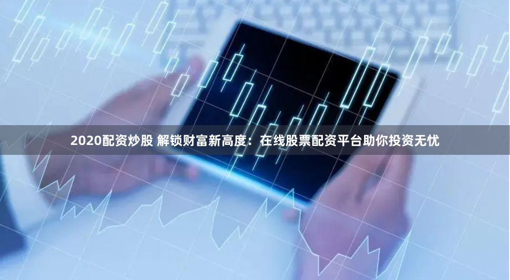 2020配资炒股 解锁财富新高度：在线股票配资平台助你投资无忧