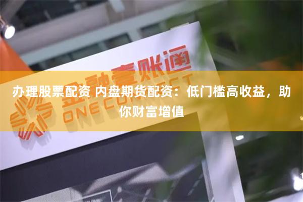办理股票配资 内盘期货配资：低门槛高收益，助你财富增值
