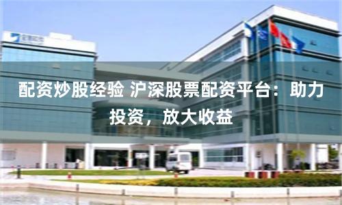 配资炒股经验 沪深股票配资平台：助力投资，放大收益
