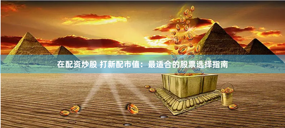 在配资炒股 打新配市值：最适合的股票选择指南