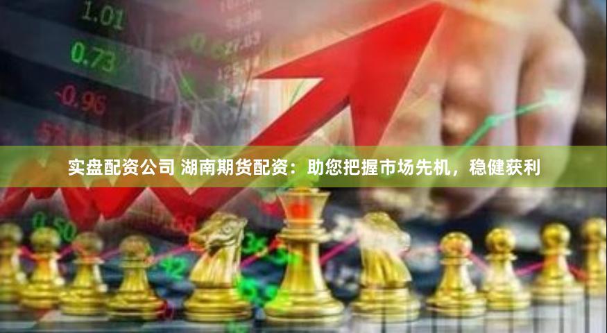 实盘配资公司 湖南期货配资：助您把握市场先机，稳健获利