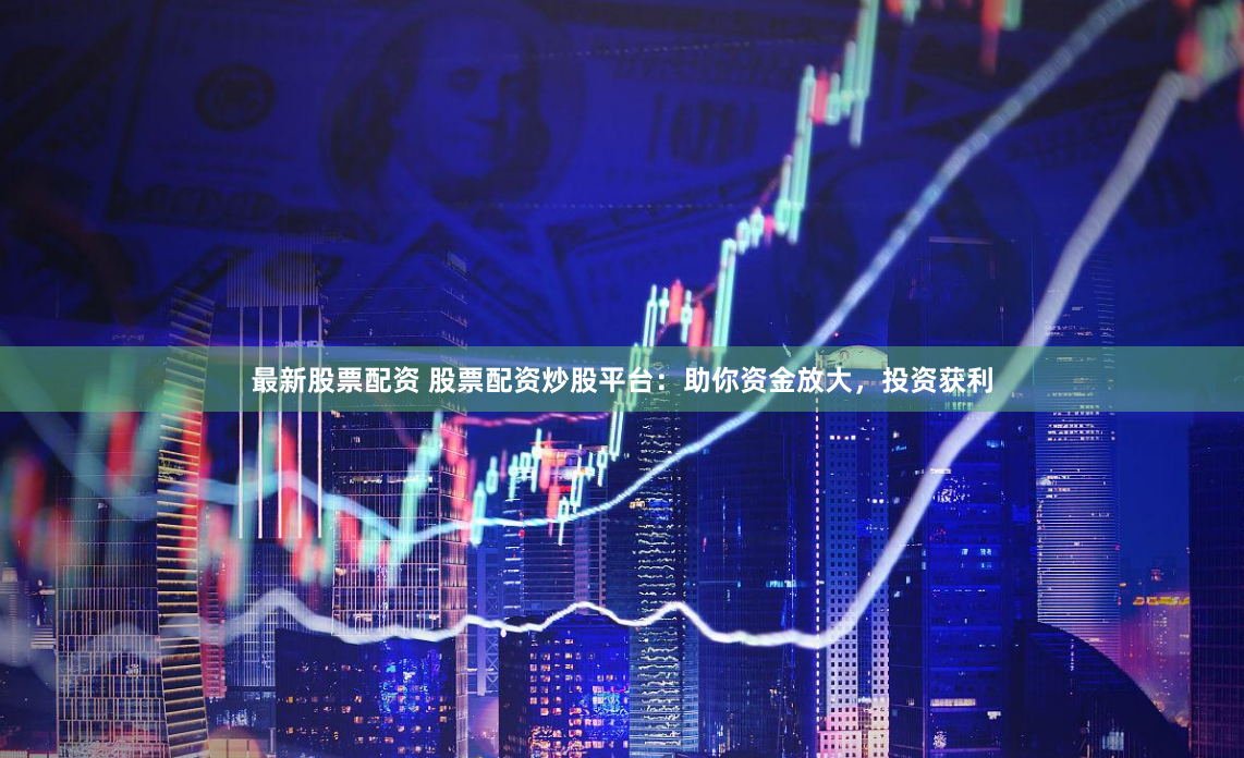 最新股票配资 股票配资炒股平台：助你资金放大，投资获利
