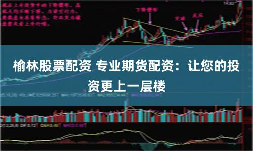 榆林股票配资 专业期货配资：让您的投资更上一层楼