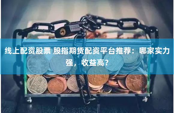 线上配资股票 股指期货配资平台推荐：哪家实力强，收益高？