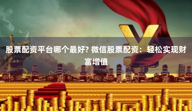 股票配资平台哪个最好? 微信股票配资：轻松实现财富增值