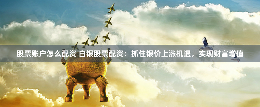 股票账户怎么配资 白银股票配资：抓住银价上涨机遇，实现财富增值