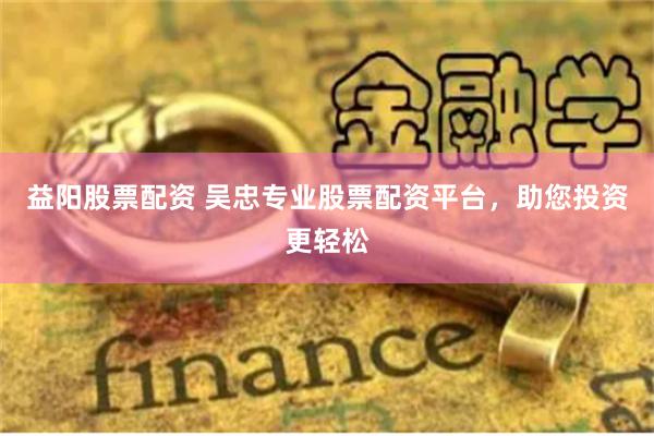 益阳股票配资 吴忠专业股票配资平台，助您投资更轻松