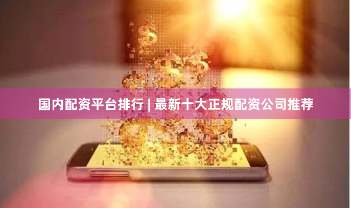 国内配资平台排行 | 最新十大正规配资公司推荐
