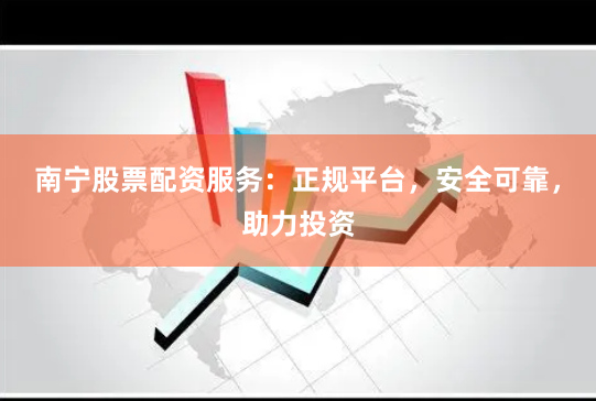 南宁股票配资服务：正规平台，安全可靠，助力投资